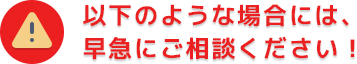 以下の様な場合には、早急にご相談下さい！